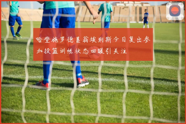 哈登施罗德基翁埃利斯今日复出参加投篮训练状态回暖引关注