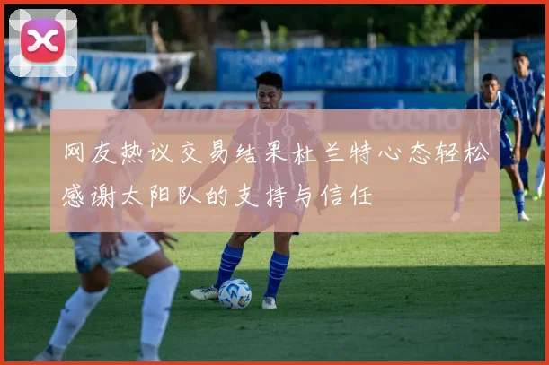 网友热议交易结果杜兰特心态轻松感谢太阳队的支持与信任