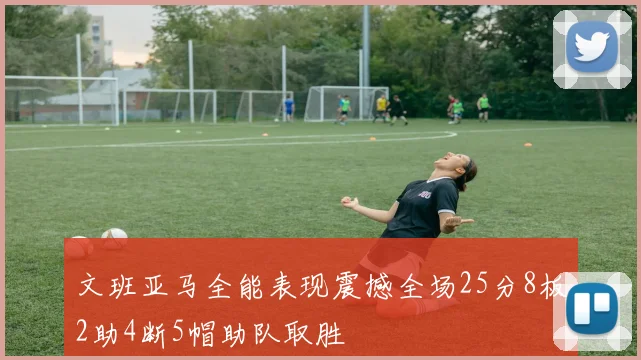 文班亚马全能表现震撼全场25分8板2助4断5帽助队取胜