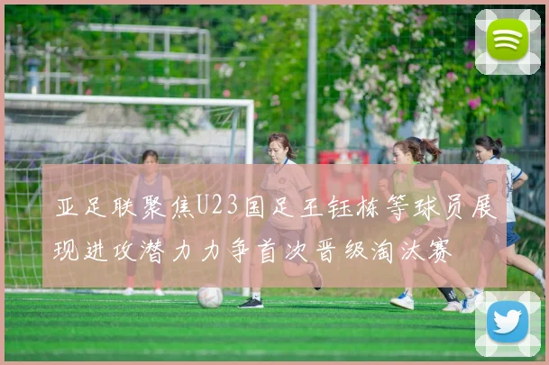 亚足联聚焦U23国足王钰栋等球员展现进攻潜力力争首次晋级淘汰赛