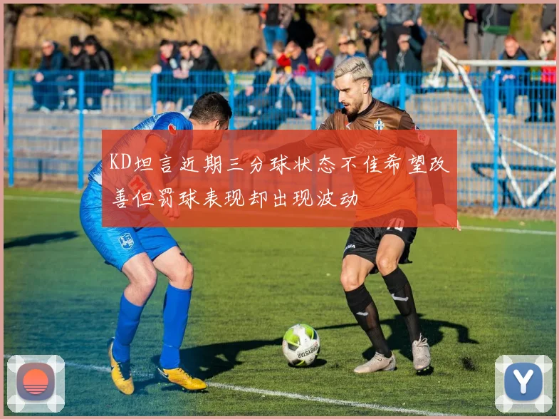 KD坦言近期三分球状态不佳希望改善但罚球表现却出现波动