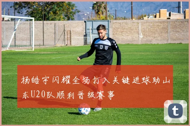 杨皓宇闪耀全场打入关键进球助山东U20队顺利晋级赛事