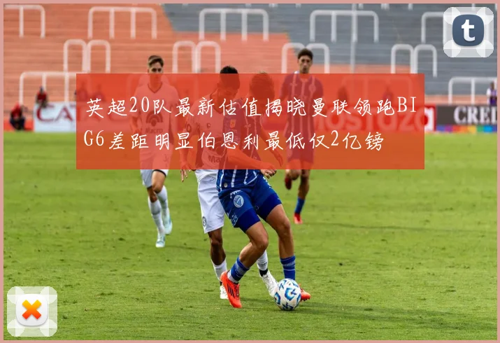 英超20队最新估值揭晓曼联领跑BIG6差距明显伯恩利最低仅2亿镑