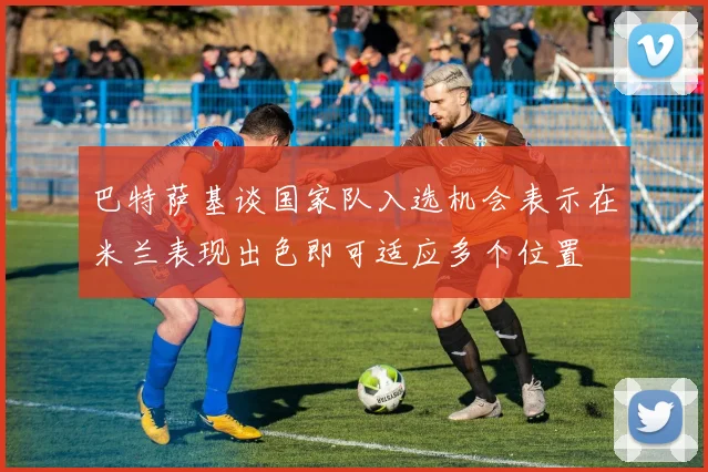 巴特萨基谈国家队入选机会表示在米兰表现出色即可适应多个位置