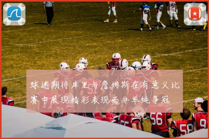 球迷期待库里与詹姆斯在有意义比赛中展现精彩表现而非单纯争冠