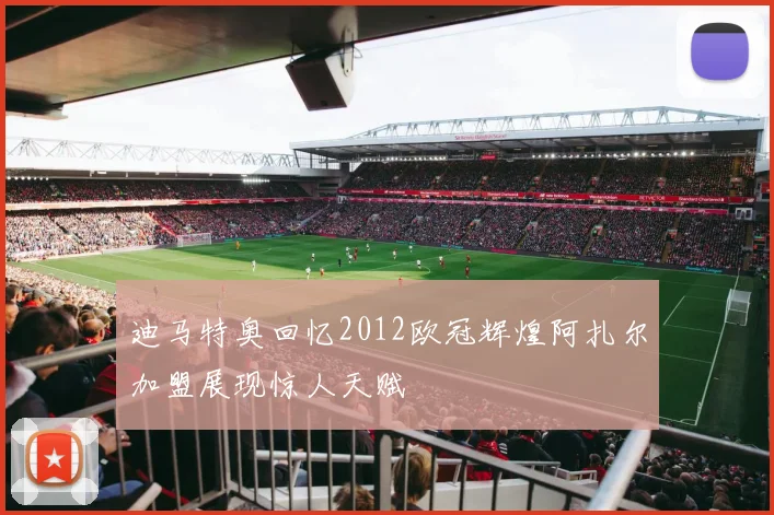 迪马特奥回忆2012欧冠辉煌阿扎尔加盟展现惊人天赋