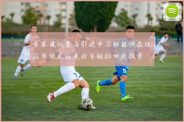 专家建议皇马引进中卫助赫伊森适应市场反应良好可轻松回收投资