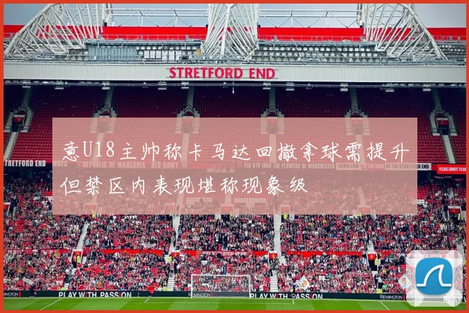 意U18主帅称卡马达回撤拿球需提升但禁区内表现堪称现象级
