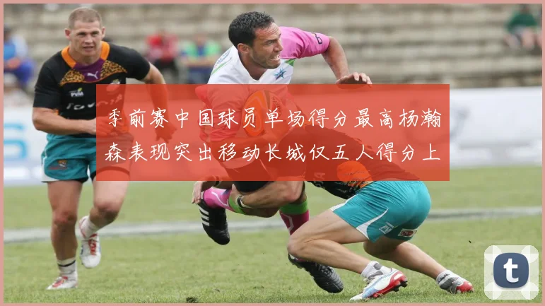 季前赛中国球员单场得分最高杨瀚森表现突出移动长城仅五人得分上双