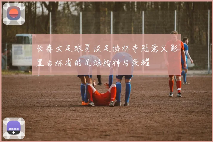 长春女足球员谈足协杯夺冠意义彰显吉林省的足球精神与荣耀